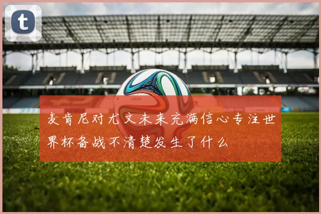 麦肯尼对尤文未来充满信心专注世界杯备战不清楚发生了什么