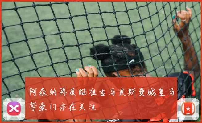阿森纳再度瞄准吉马良斯曼城皇马等豪门亦在关注