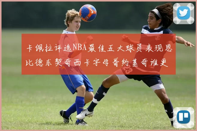卡佩拉评选NBA最佳五大球员表现恩比德东契奇西卡字母哥约基奇谁更出色