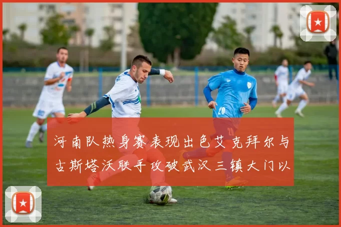 河南队热身赛表现出色艾克拜尔与古斯塔沃联手攻破武汉三镇大门以2-0获胜